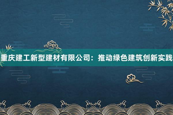 重庆建工新型建材有限公司：推动绿色建筑创新实践